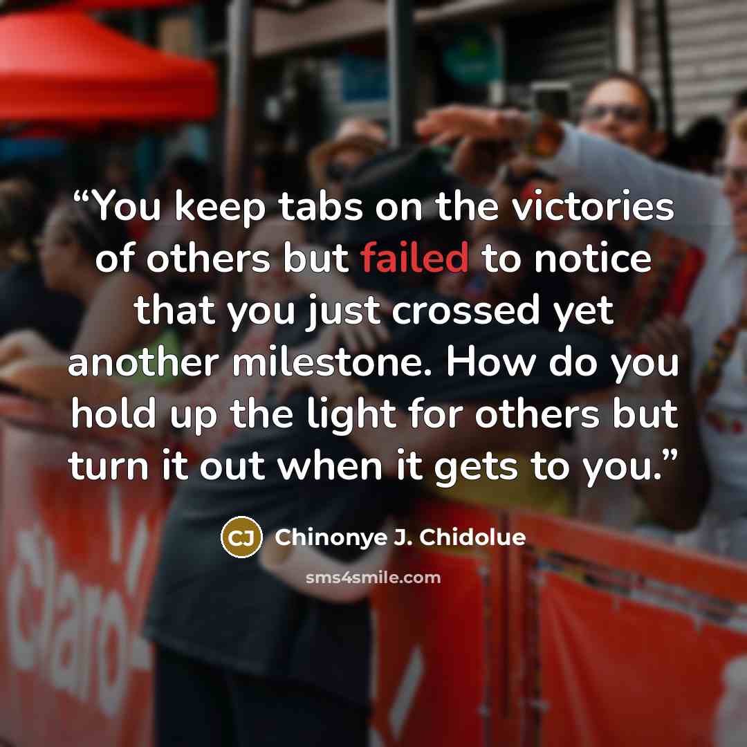 “You keep tabs on the victories of others but failed to notice that you just crossed yet another milestone. How do you hold up the light for others but turn it out when it gets to you.” quote by Chinonye J. Chidolue
