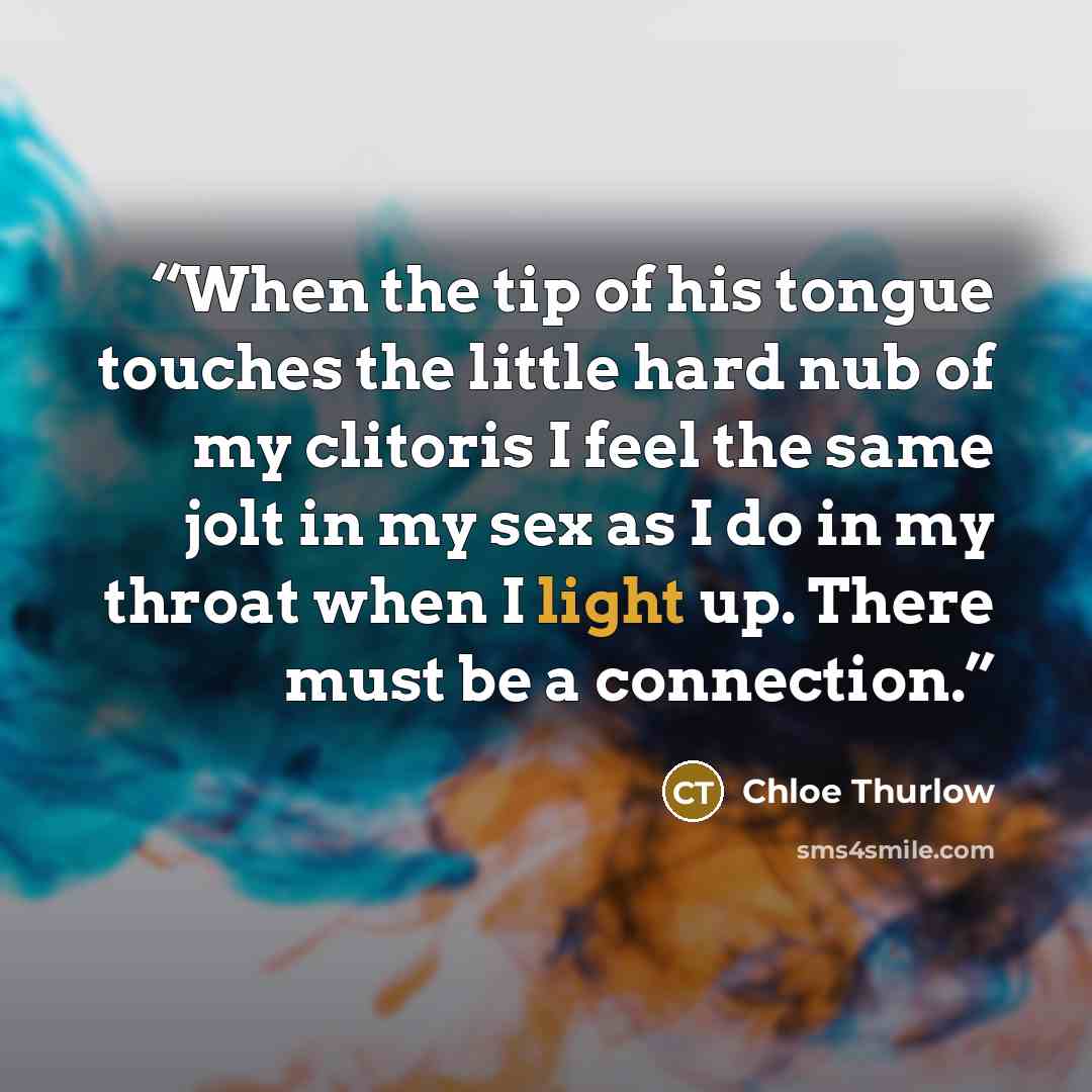 “When the tip of his tongue touches the little hard nub of my clitoris I feel the same jolt in my sex as I do in my throat when I light up. There must be a connection.” quote by Chloe Thurlow