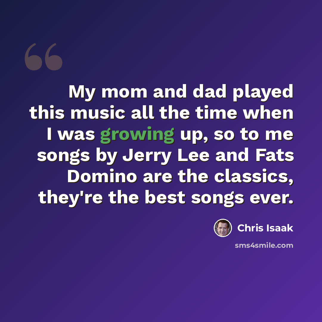“My mom and dad played this music all the time when I was growing up, so to me songs by Jerry Lee and Fats Domino are the classics, they're the best songs ever.” quote by Chris Isaak