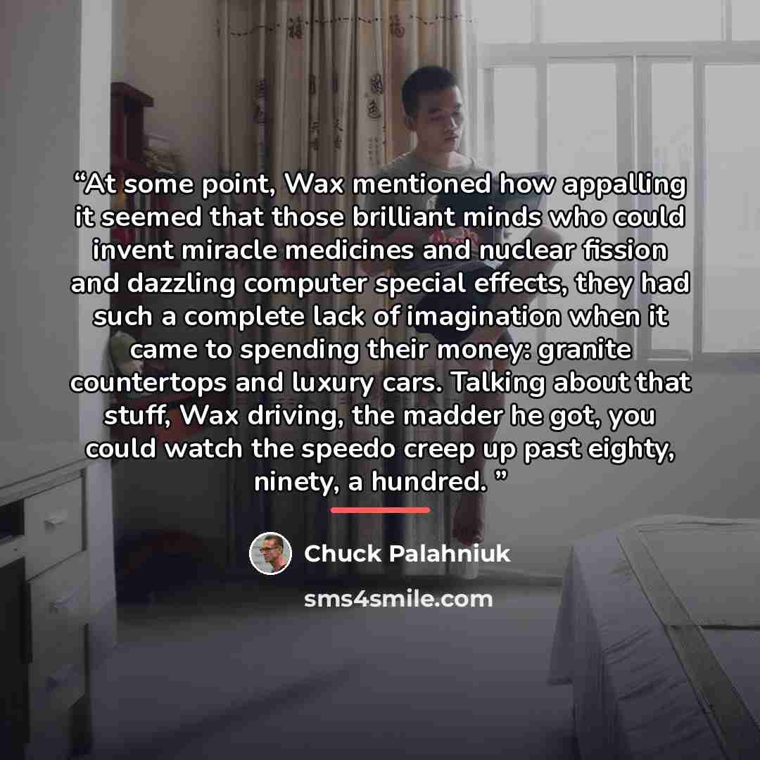“At some point, Wax mentioned how appalling it seemed that those brilliant minds who could invent miracle medicines and nuclear fission and dazzling computer special effects, they had such a complete lack of imagination when it came to spending their money: granite countertops and luxury cars…” quote by Chuck Palahniuk
