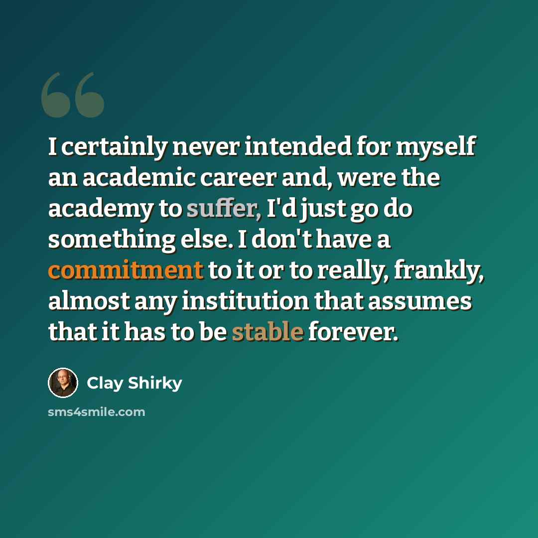 “I certainly never intended for myself an academic career and, were the academy to suffer, I'd just go do something else. I don't have a commitment to it or to really, frankly, almost any institution that assumes that it has to be stable forever.” quote by Clay Shirky