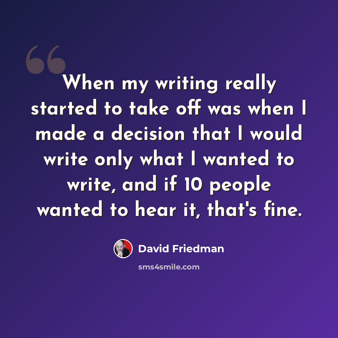 “When my writing really started to take off was when I made a decision that I would write only what I wanted to write, and if 10 people wanted to hear it, that's fine.” quote by David Friedman