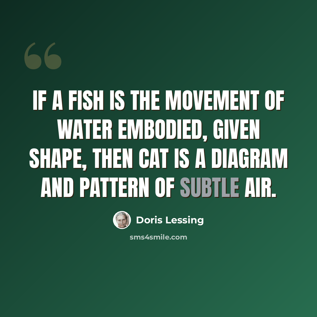 “If a fish is the movement of water embodied, given shape, then cat is a diagram and pattern of subtle air.” quote by Doris Lessing