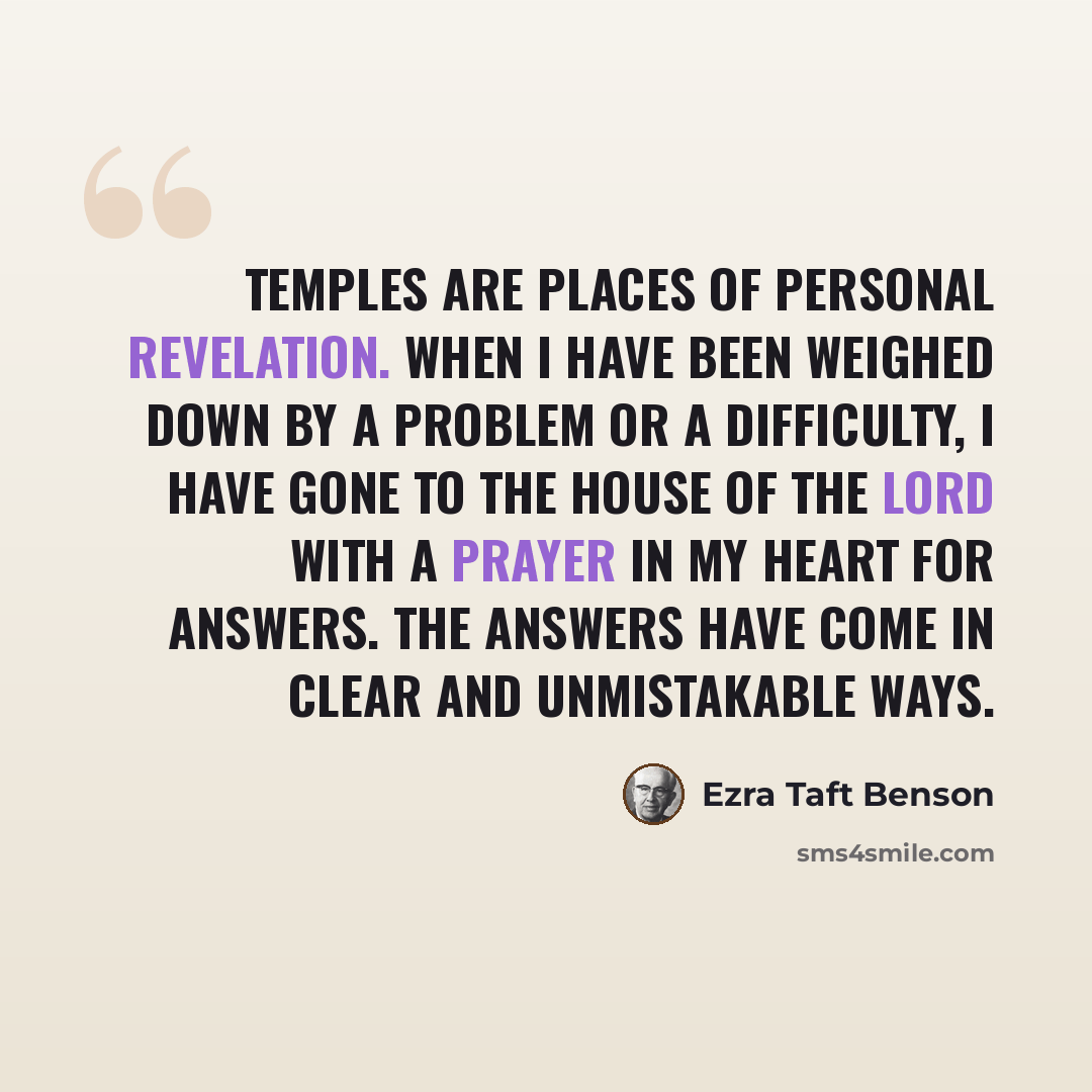 “Temples are places of personal revelation. When I have been weighed down by a problem or a difficulty, I have gone to the House of the Lord with a prayer in my heart for answers. The answers have come in clear and unmistakable ways.” quote by Ezra Taft Benson