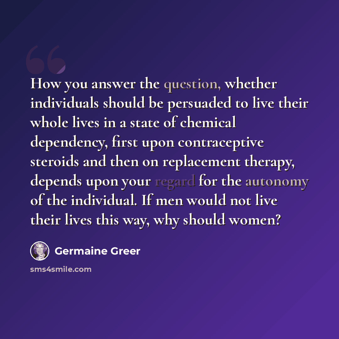 “How you answer the question, whether individuals should be persuaded to live their whole lives in a state of chemical dependency, first upon contraceptive steroids and then on replacement therapy, depends upon your regard for the autonomy of the individual. If men would not live their lives this…” quote by Germaine Greer