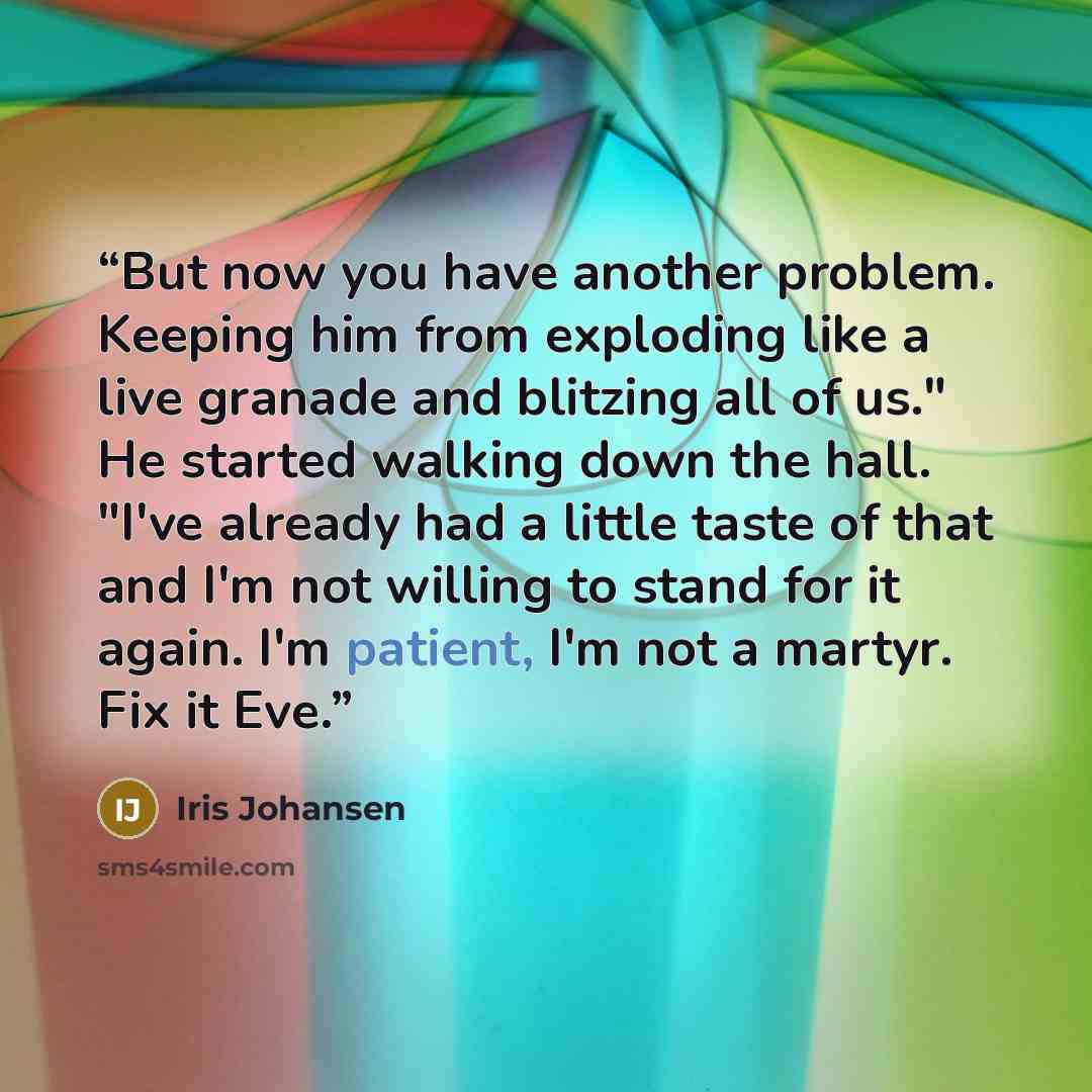 “But now you have another problem. Keeping him from exploding like a live granade and blitzing all of us." He started walking down the hall. "I've already had a little taste of that and I'm not willing to stand for it again. I'm patient, I'm not a martyr. Fix it Eve.” quote by Iris Johansen