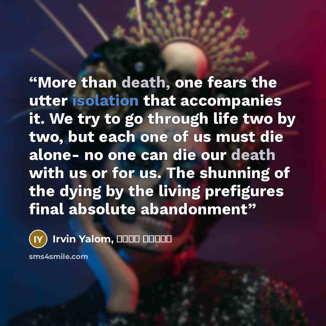 “More than death, one fears the utter isolation that accompanies it. We try to go through life two by two, but each one of us must die alone- no one can die our death with us or for us. The shunning of the dying by the living prefigures final absolute abandonment” quote by Irvin Yalom, سپیده حبیب