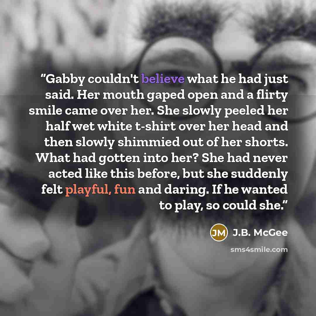 “Gabby couldn't believe what he had just said. Her mouth gaped open and a flirty smile came over her. She slowly peeled her half wet white t-shirt over her head and then slowly shimmied out of her shorts. What had gotten into her? She had never acted like this before, but she suddenly felt playful…” quote by J.B. McGee