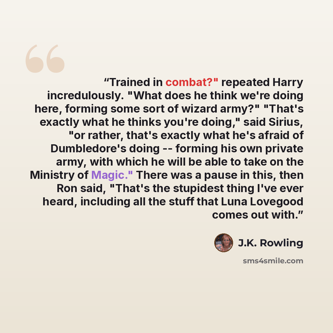 “Trained in combat?" repeated Harry incredulously. "What does he think we're doing here, forming some sort of wizard army?" "That's exactly what he thinks you're doing," said Sirius, "or rather, that's exactly what he's afraid of Dumbledore's doing -- forming his own private army, with which he…” quote by J.K. Rowling