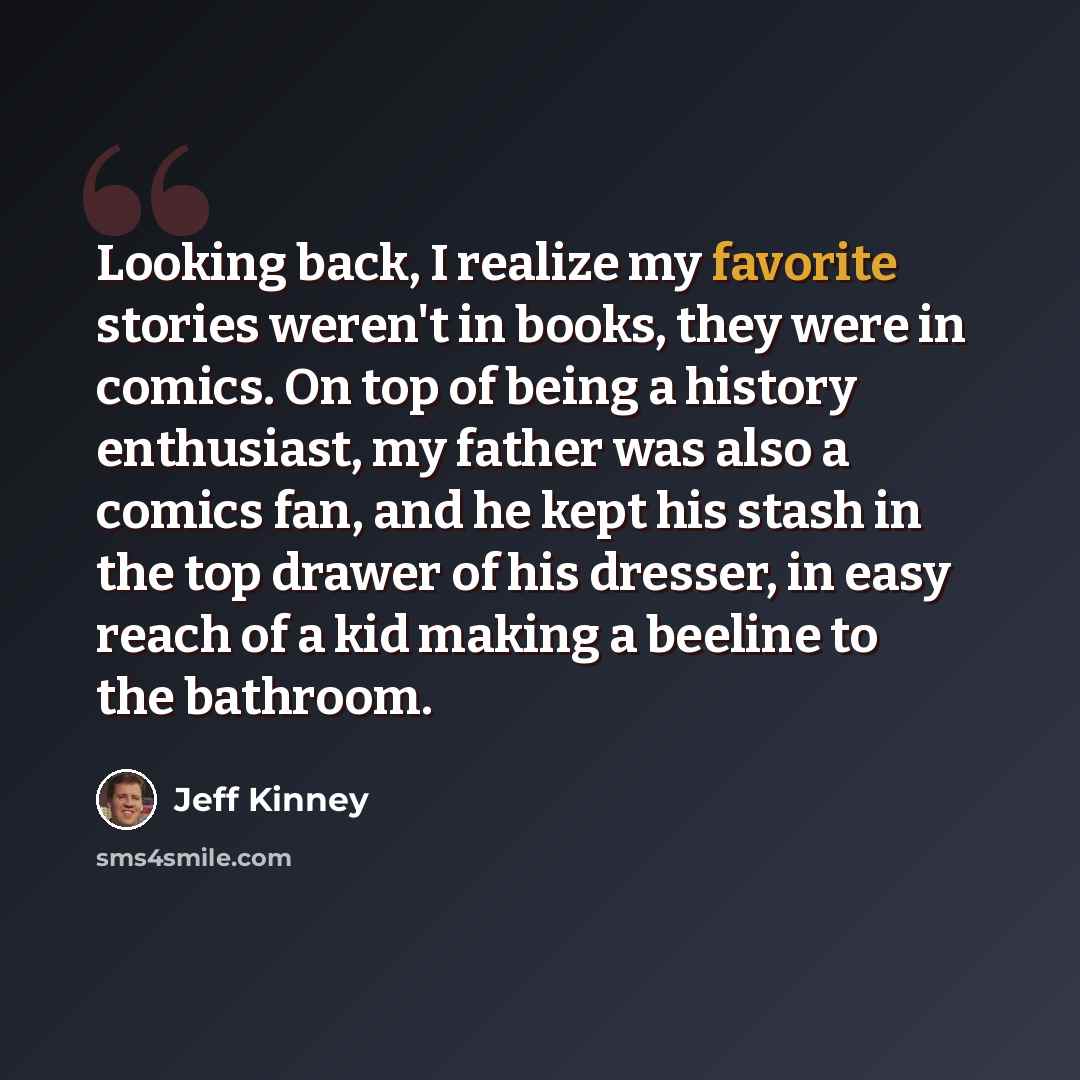 “Looking back, I realize my favorite stories weren't in books, they were in comics. On top of being a history enthusiast, my father was also a comics fan, and he kept his stash in the top drawer of his dresser, in easy reach of a kid making a beeline to the bathroom.” quote by Jeff Kinney