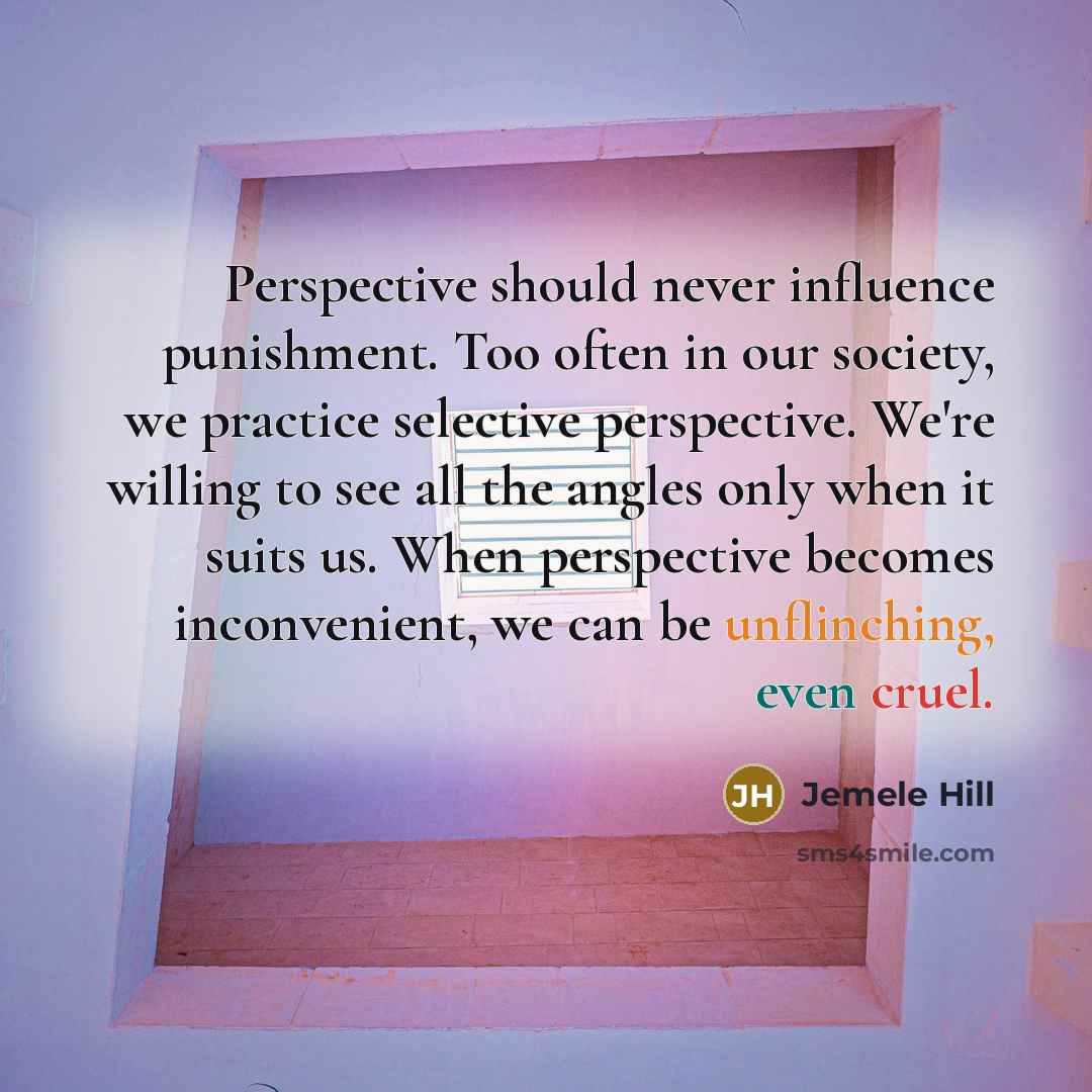 “Perspective should never influence punishment. Too often in our society, we practice selective perspective. We're willing to see all the angles only when it suits us. When perspective becomes inconvenient, we can be unflinching, even cruel.” quote by Jemele Hill