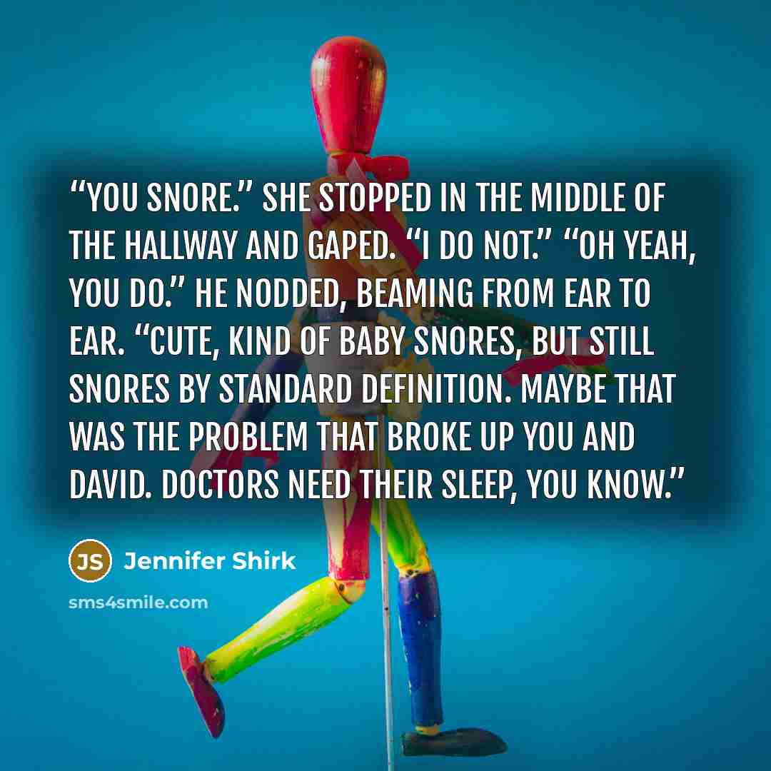 “You snore.” She stopped in the middle of the hallway and gaped. “I do not.” “Oh yeah, you do.” He nodded, beaming from ear to ear. “Cute, kind of baby snores, but still snores by standard definition. Maybe that was the problem that broke up you and David. Doctors need their sleep, you know.” quote by Jennifer Shirk
