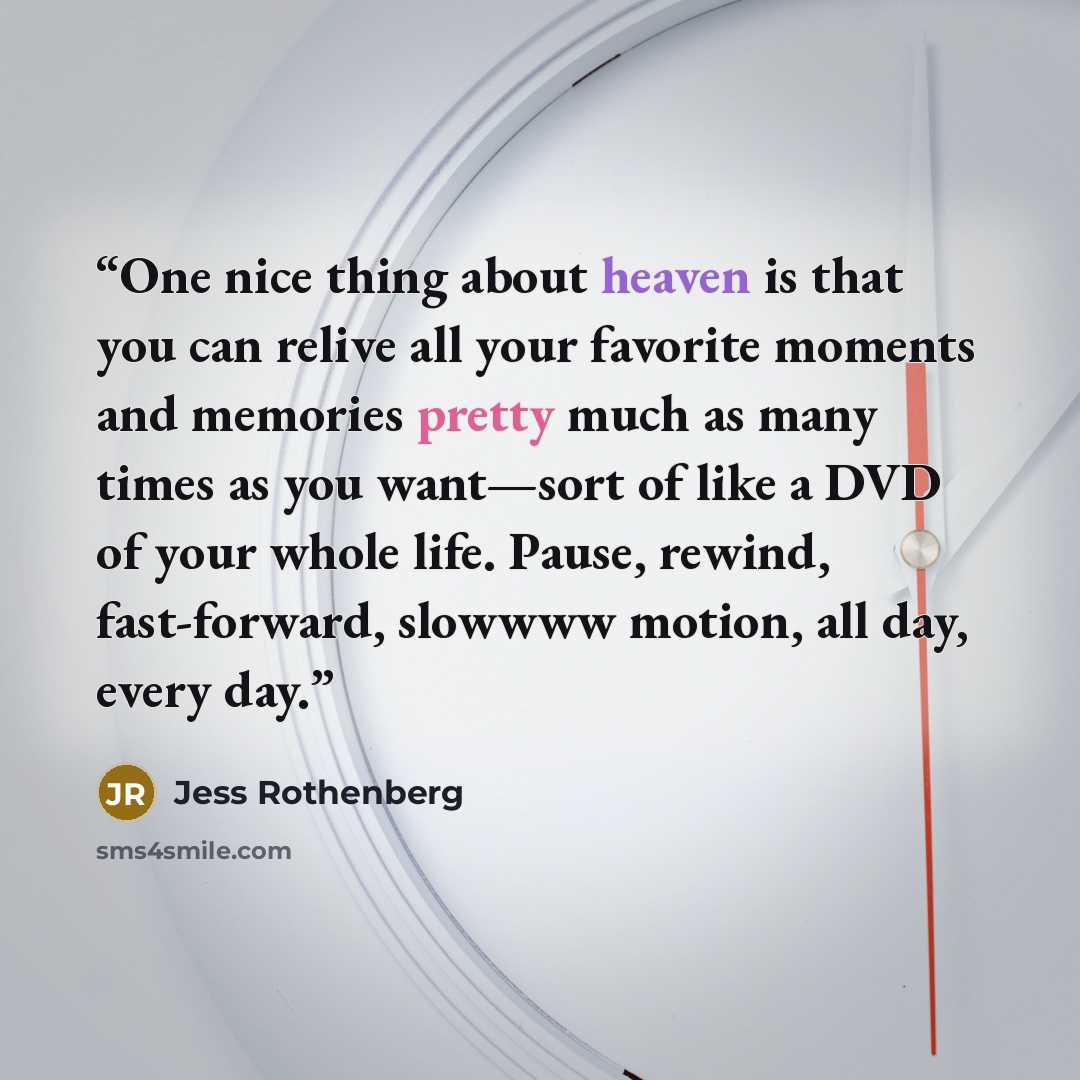 “One nice thing about heaven is that you can relive all your favorite moments and memories pretty much as many times as you want—sort of like a DVD of your whole life. Pause, rewind, fast-forward, slowwww motion, all day, every day.” quote by Jess Rothenberg