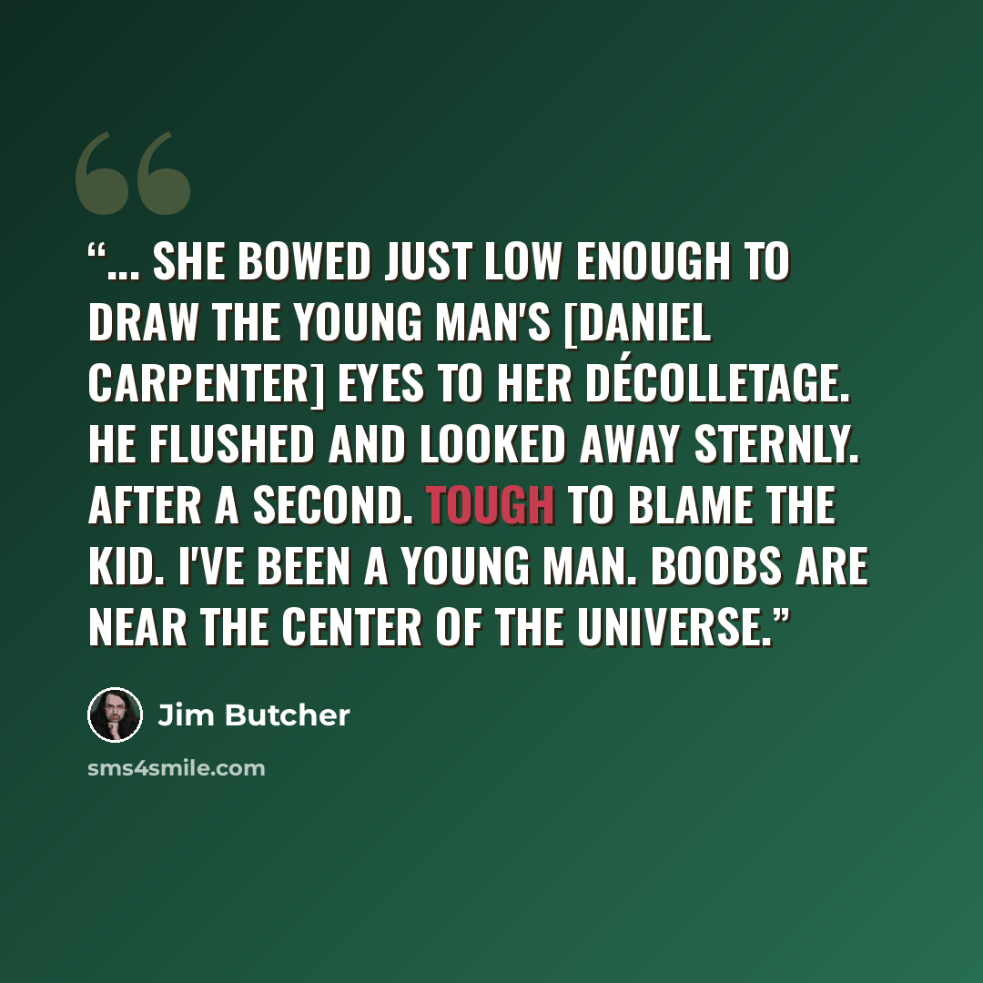 “... she bowed just low enough to draw the young man's [Daniel Carpenter] eyes to her décolletage. He flushed and looked away sternly. After a second. Tough to blame the kid. I've been a young man. Boobs are near the center of the universe.” quote by Jim Butcher