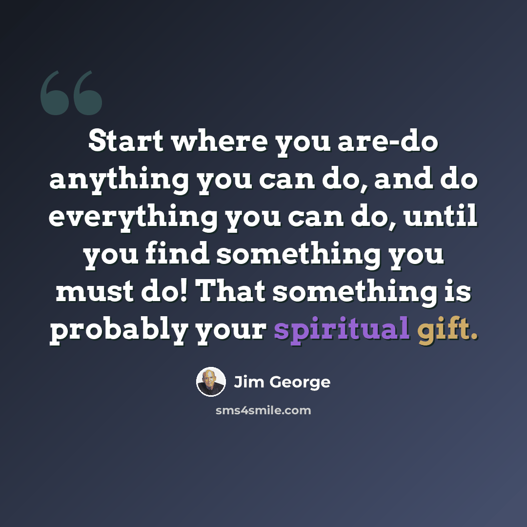 “Start where you are-do anything you can do, and do everything you can do, until you find something you must do! That something is probably your spiritual gift.” quote by Jim George