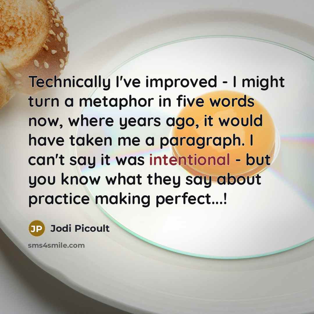 “Technically I've improved - I might turn a metaphor in five words now, where years ago, it would have taken me a paragraph. I can't say it was intentional - but you know what they say about practice making perfect...!” quote by Jodi Picoult
