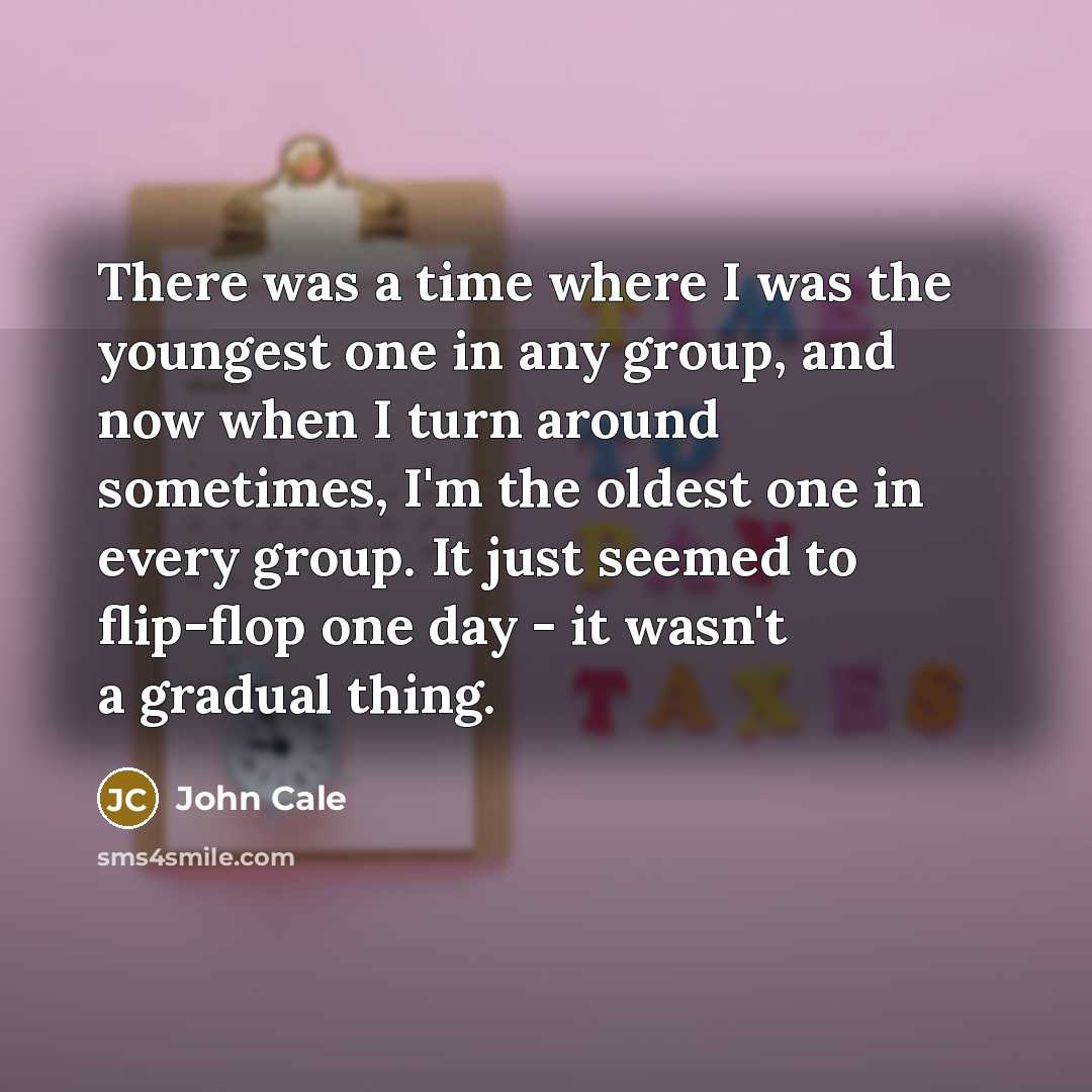 “There was a time where I was the youngest one in any group, and now when I turn around sometimes, I'm the oldest one in every group. It just seemed to flip-flop one day - it wasn't a gradual thing.” quote by John Cale