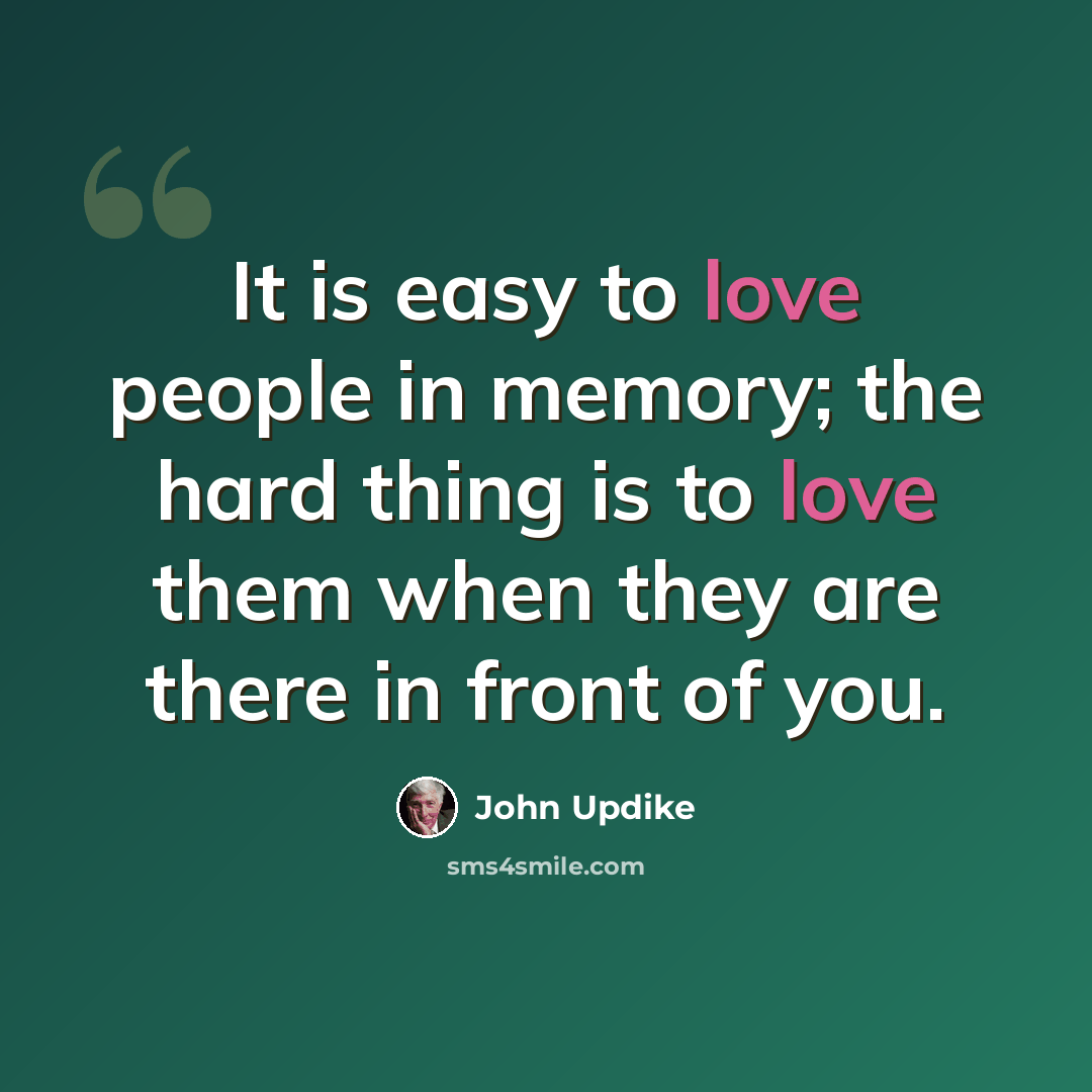“It is easy to love people in memory; the hard thing is to love them when they are there in front of you.” quote by John Updike