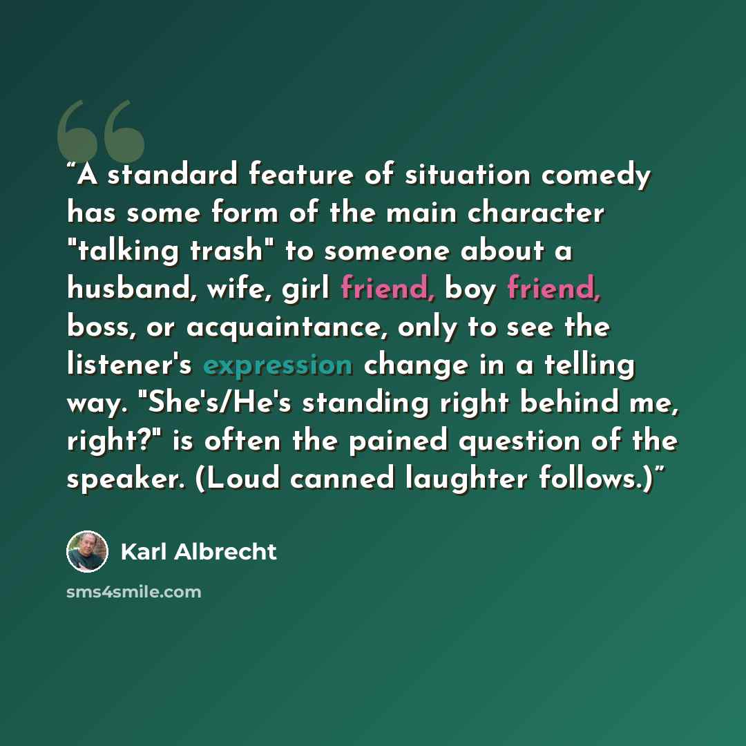 “A standard feature of situation comedy has some form of the main character "talking trash" to someone about a husband, wife, girl friend, boy friend, boss, or acquaintance, only to see the listener's expression change in a telling way. "She's/He's standing right behind me, right?" is often the…” quote by Karl Albrecht
