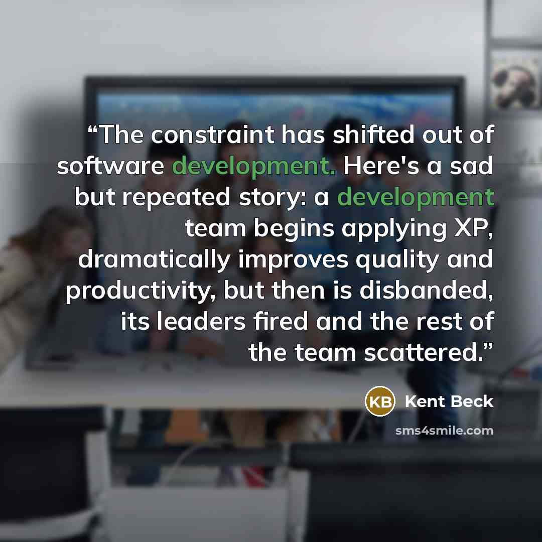 “The constraint has shifted out of software development. Here's a sad but repeated story: a development team begins applying XP, dramatically improves quality and productivity, but then is disbanded, its leaders fired and the rest of the team scattered.” quote by Kent Beck