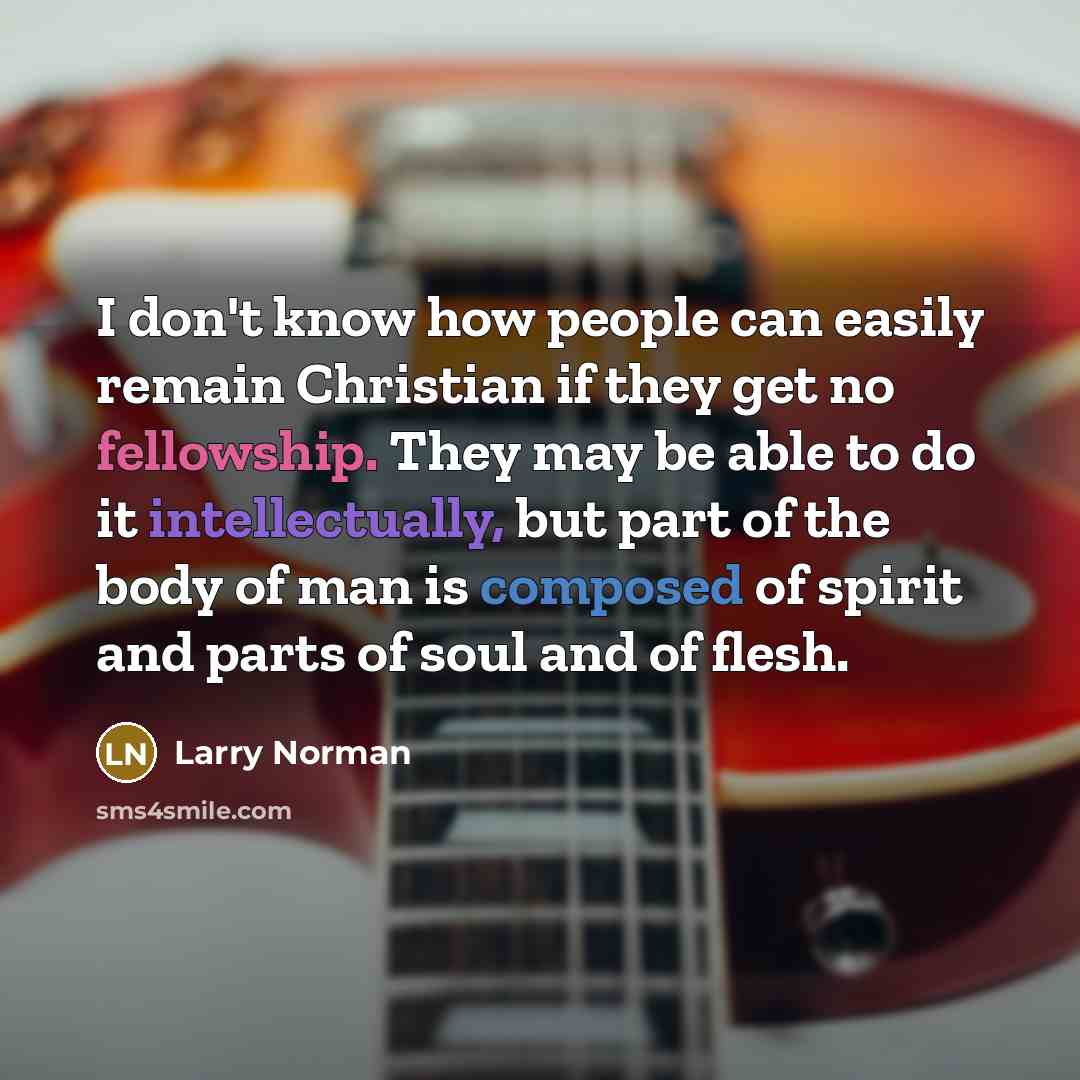 “I don't know how people can easily remain Christian if they get no fellowship. They may be able to do it intellectually, but part of the body of man is composed of spirit and parts of soul and of flesh.” quote by Larry Norman
