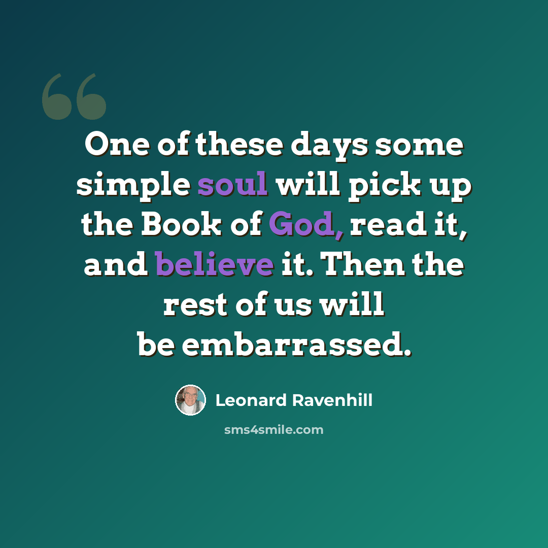 “One of these days some simple soul will pick up the Book of God, read it, and believe it. Then the rest of us will be embarrassed.” quote by Leonard Ravenhill