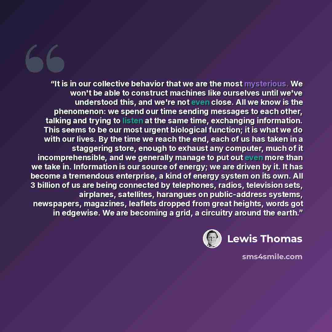 “It is in our collective behavior that we are the most mysterious. We won't be able to construct machines like ourselves until we've understood this, and we're not even close. All we know is the phenomenon: we spend our time sending messages to each other, talking and trying to listen at the same…” quote by Lewis Thomas