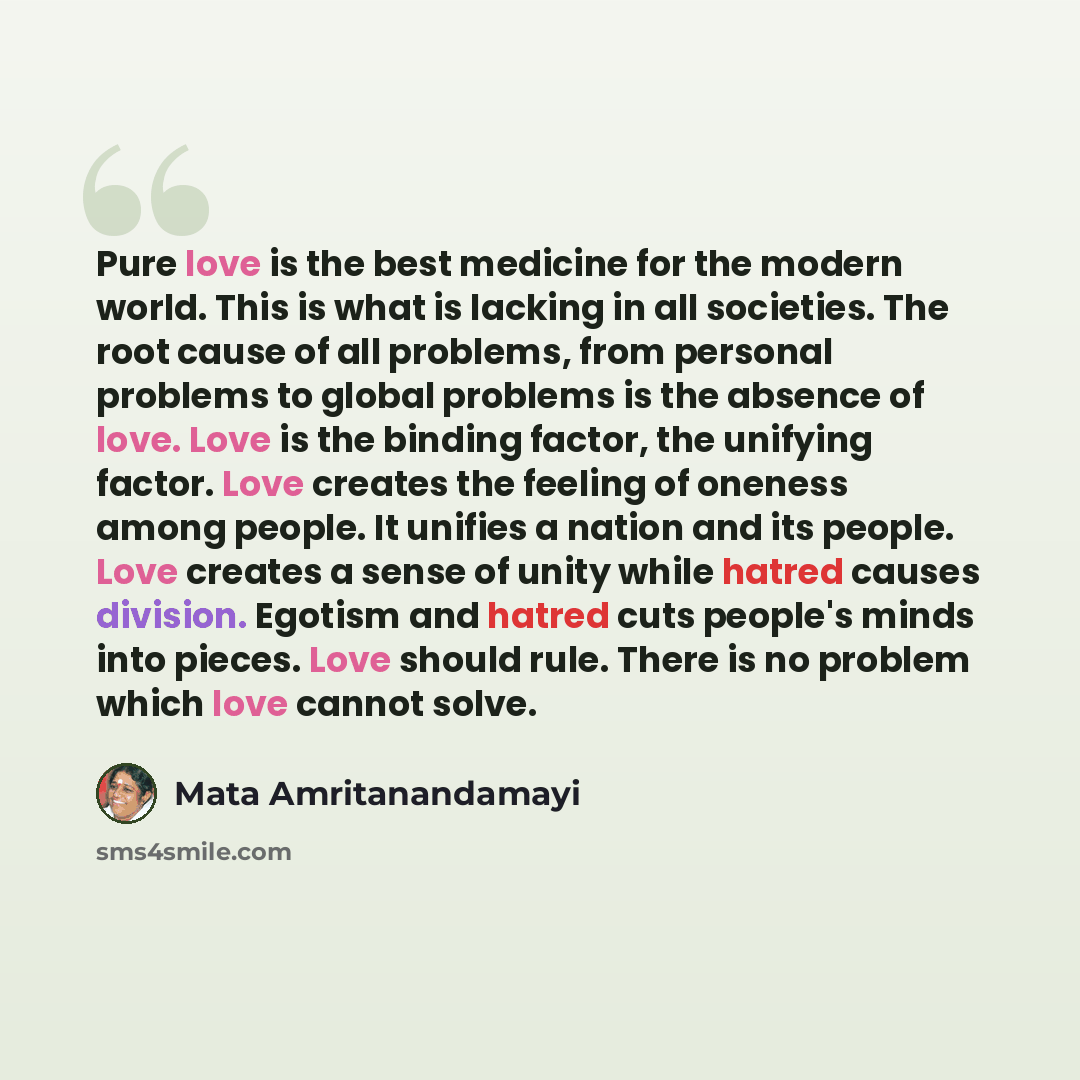 “Pure love is the best medicine for the modern world. This is what is lacking in all societies. The root cause of all problems, from personal problems to global problems is the absence of love. Love is the binding factor, the unifying factor. Love creates the feeling of oneness among people. It…” quote by Mata Amritanandamayi