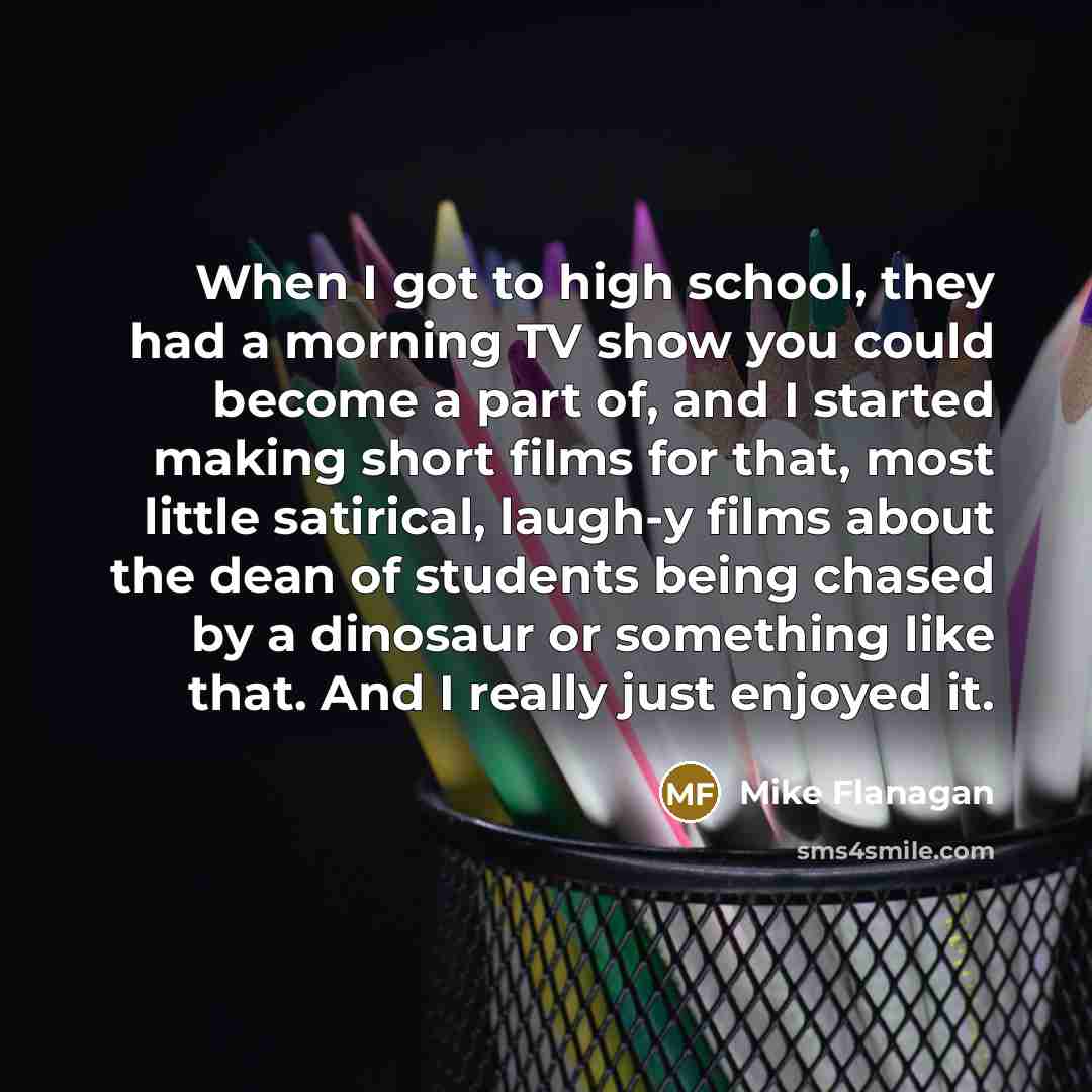 “When I got to high school, they had a morning TV show you could become a part of, and I started making short films for that, most little satirical, laugh-y films about the dean of students being chased by a dinosaur or something like that. And I really just enjoyed it.” quote by Mike Flanagan