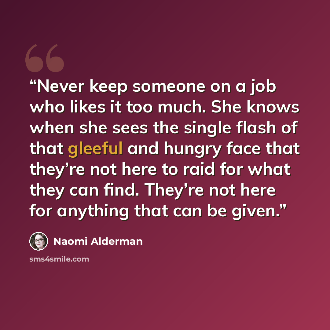 “Never keep someone on a job who likes it too much. She knows when she sees the single flash of that gleeful and hungry face that they’re not here to raid for what they can find. They’re not here for anything that can be given.” quote by Naomi Alderman