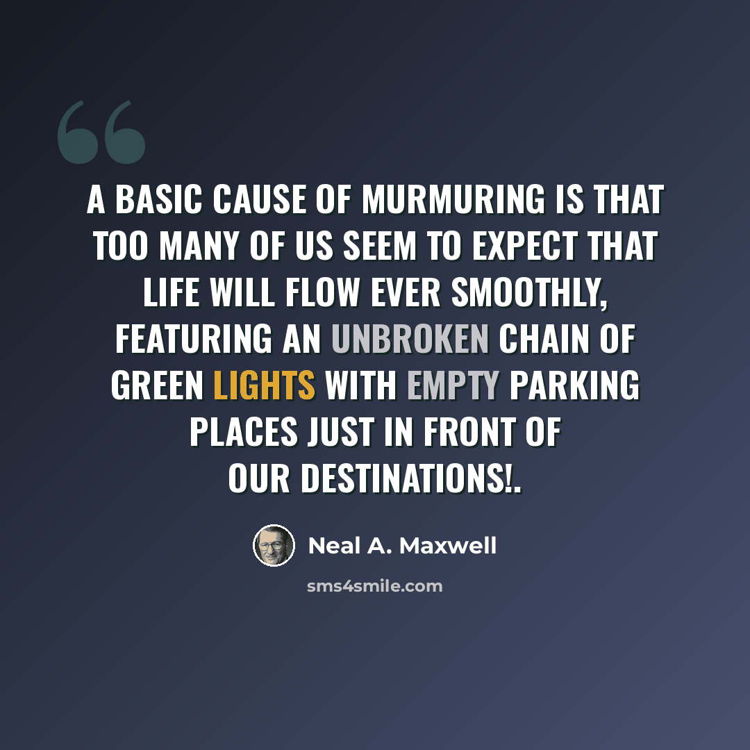 “A basic cause of murmuring is that too many of us seem to expect that life will flow ever smoothly, featuring an unbroken chain of green lights with empty parking places just in front of our destinations!.” quote by Neal A. Maxwell