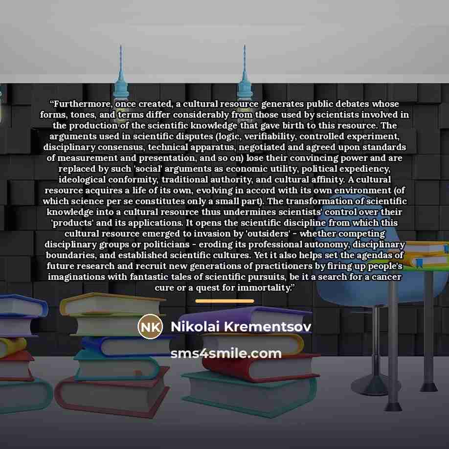 “Furthermore, once created, a cultural resource generates public debates whose forms, tones, and terms differ considerably from those used by scientists involved in the production of the scientific knowledge that gave birth to this resource. The arguments used in scientific disputes (logic…” quote by Nikolai Krementsov