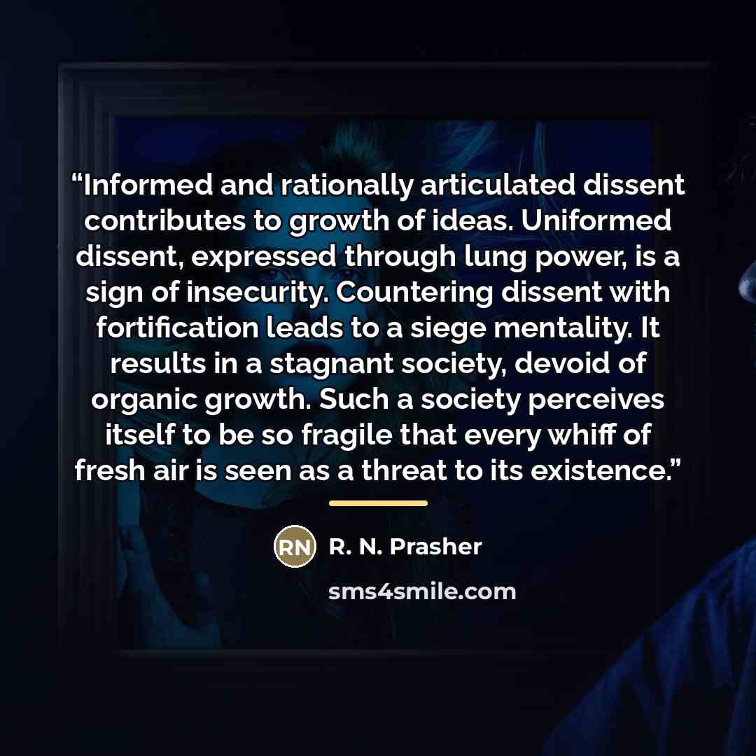 “Informed and rationally articulated dissent contributes to growth of ideas. Uniformed dissent, expressed through lung power, is a sign of insecurity. Countering dissent with fortification leads to a siege mentality. It results in a stagnant society, devoid of organic growth. Such a society…” quote by R. N. Prasher