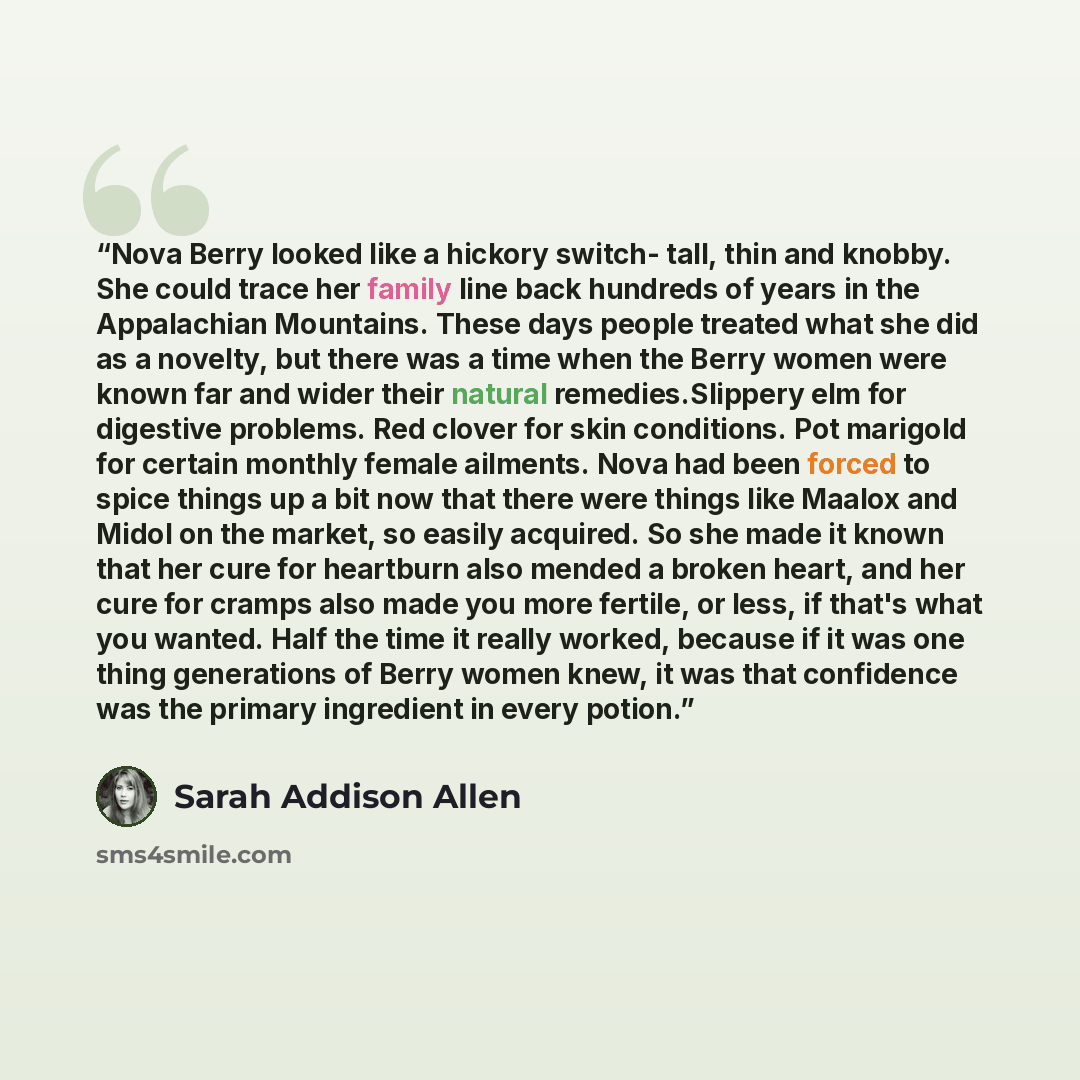“Nova Berry looked like a hickory switch- tall, thin and knobby. She could trace her family line back hundreds of years in the Appalachian Mountains. These days people treated what she did as a novelty, but there was a time when the Berry women were known far and wider their natural…” quote by Sarah Addison Allen