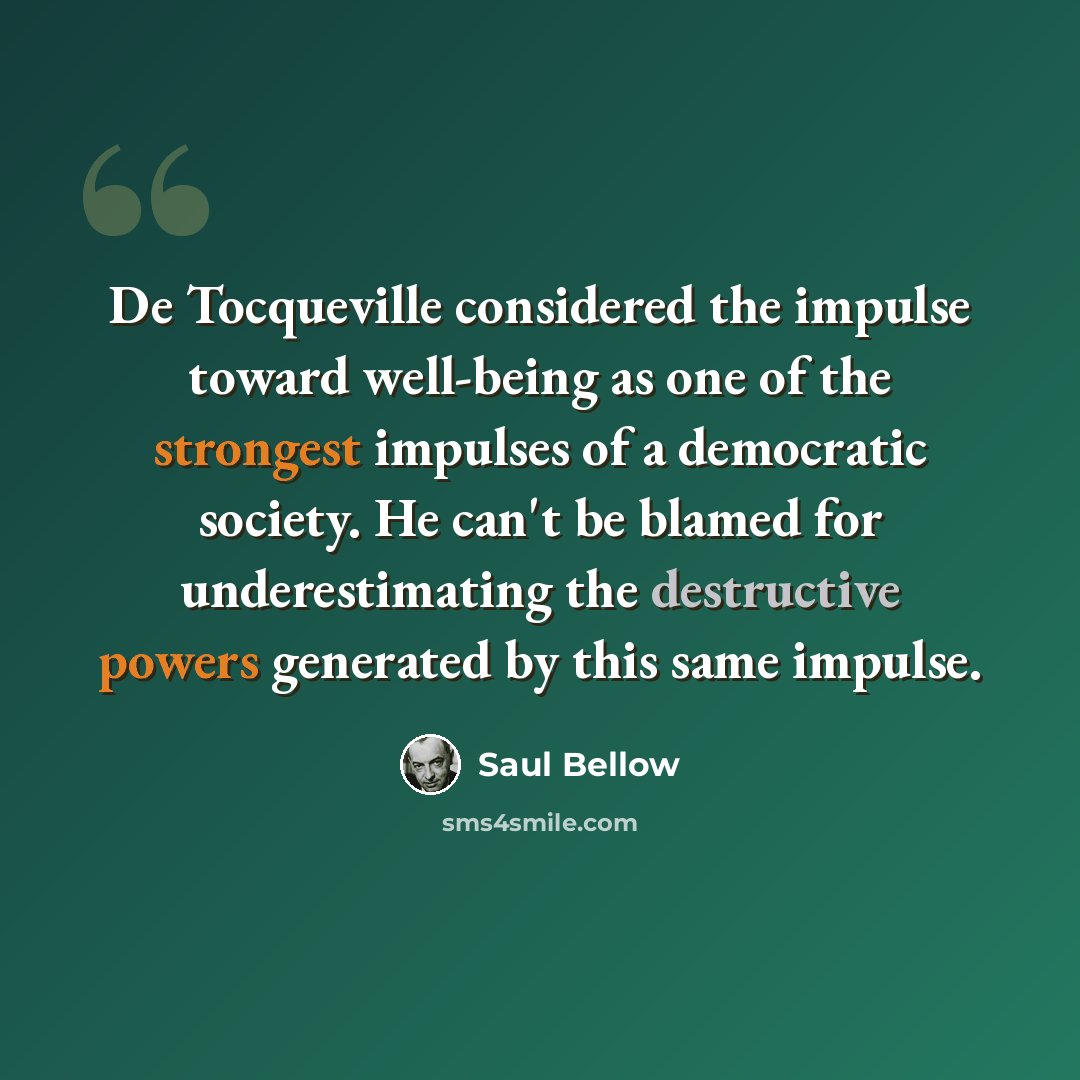 “De Tocqueville considered the impulse toward well-being as one of the strongest impulses of a democratic society. He can't be blamed for underestimating the destructive powers generated by this same impulse.” quote by Saul Bellow
