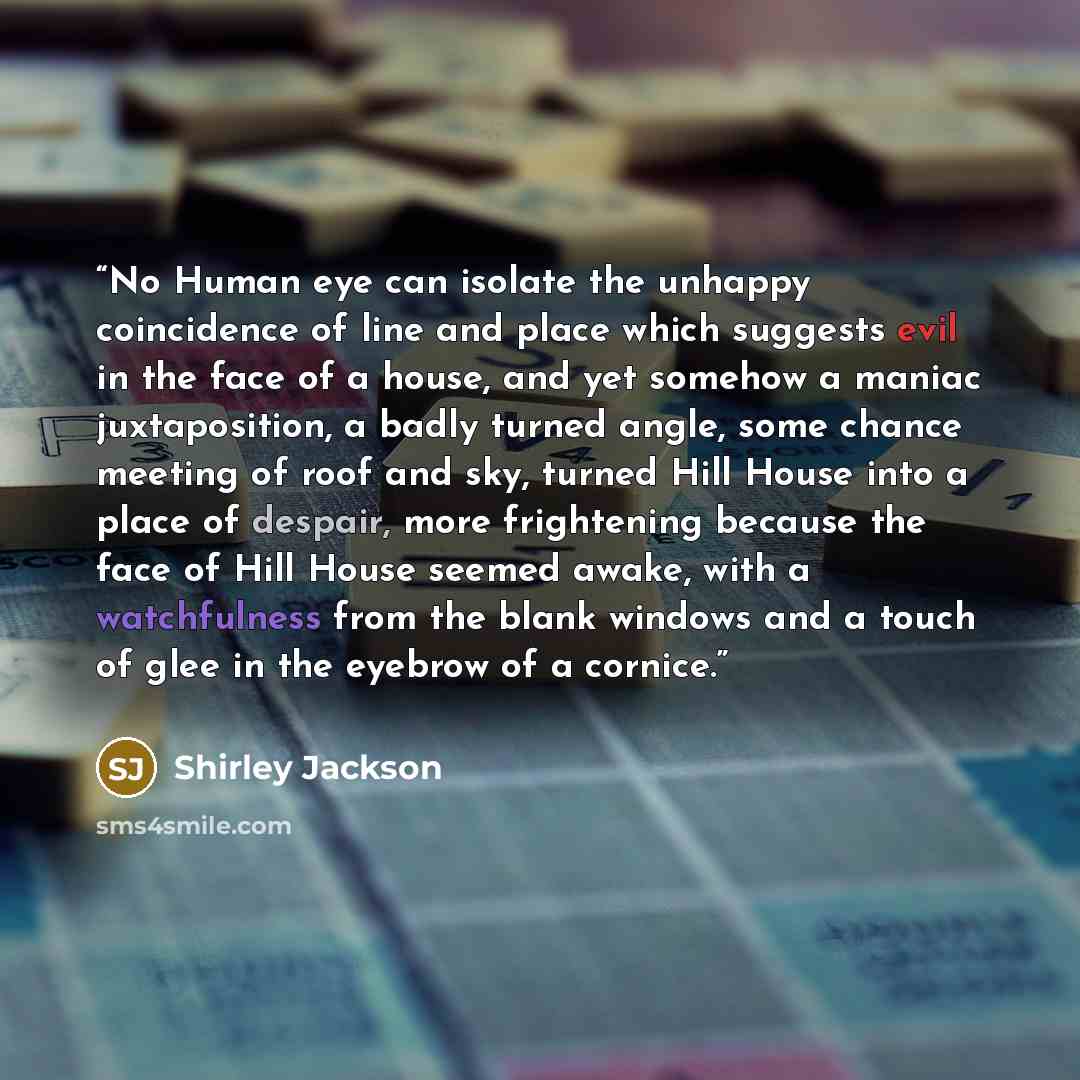 “No Human eye can isolate the unhappy coincidence of line and place which suggests evil in the face of a house, and yet somehow a maniac juxtaposition, a badly turned angle, some chance meeting of roof and sky, turned Hill House into a place of despair, more frightening because the face of Hill…” quote by Shirley Jackson