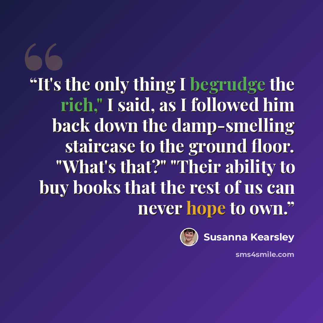 “It's the only thing I begrudge the rich," I said, as I followed him back down the damp-smelling staircase to the ground floor. "What's that?" "Their ability to buy books that the rest of us can never hope to own.” quote by Susanna Kearsley