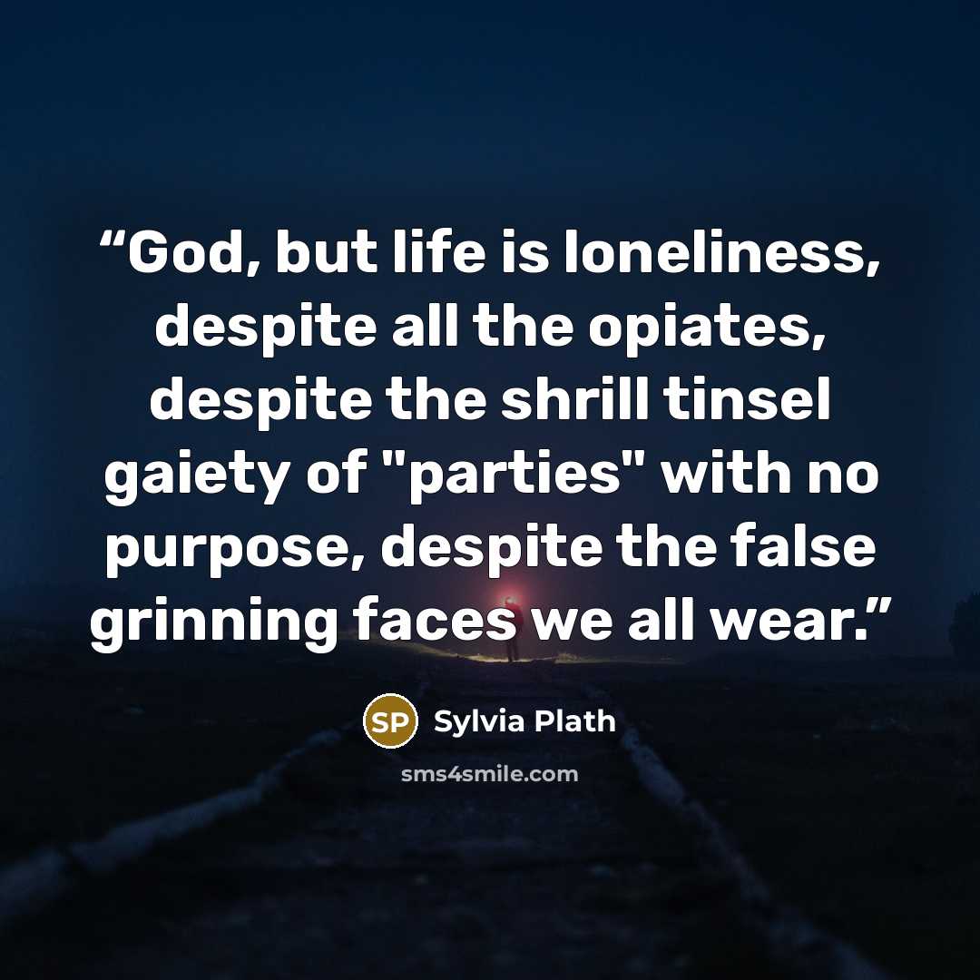 “God, but life is loneliness, despite all the opiates, despite the shrill tinsel gaiety of "parties" with no purpose, despite the false grinning faces we all wear.” quote by Sylvia Plath