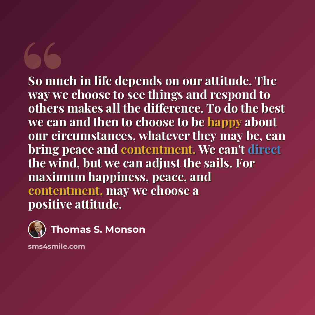 “So much in life depends on our attitude. The way we choose to see things and respond to others makes all the difference. To do the best we can and then to choose to be happy about our circumstances, whatever they may be, can bring peace and contentment. We can't direct the wind, but we can adjust…” quote by Thomas S. Monson