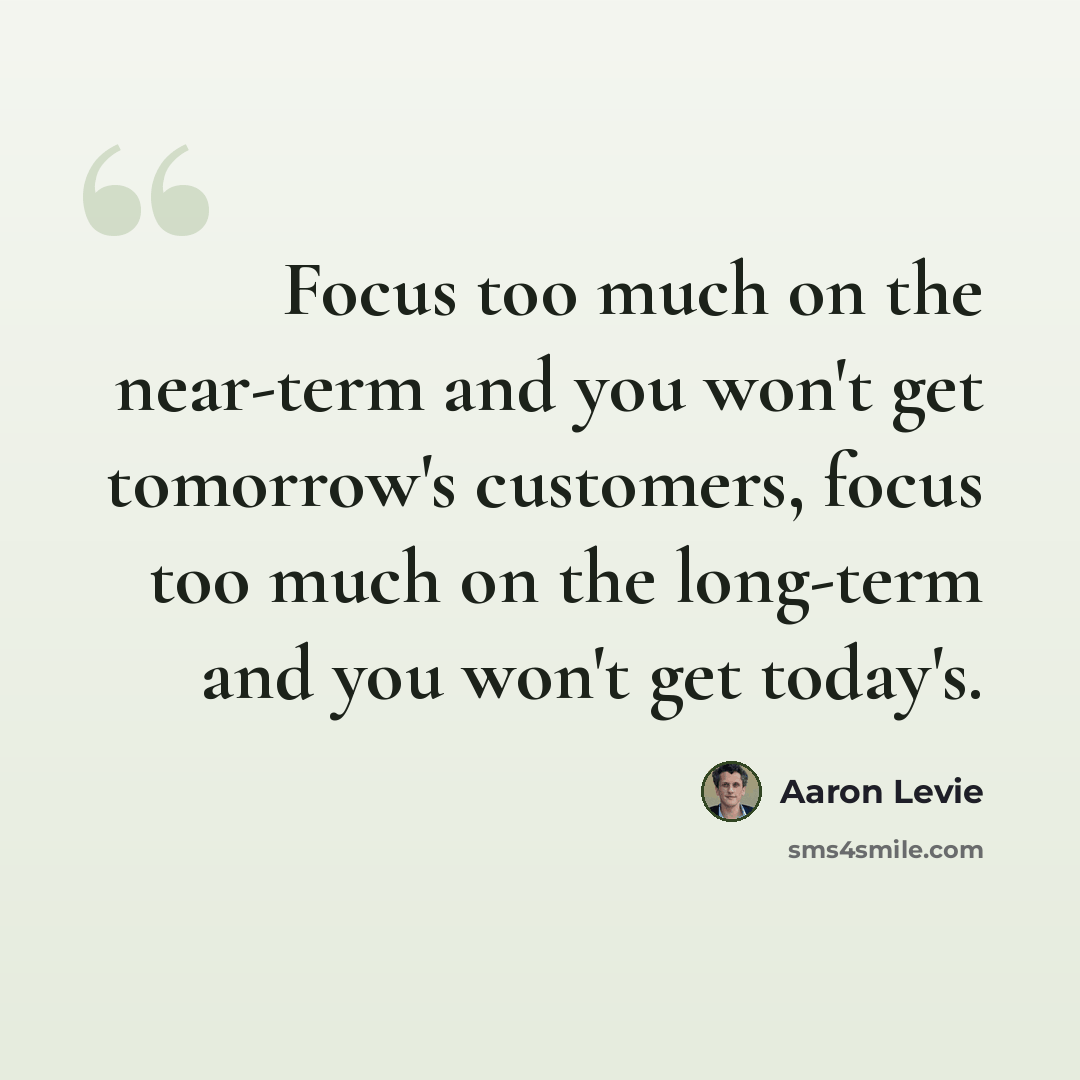 “Focus too much on the near-term and you won't get tomorrow's customers, focus too much on the long-term and you won't get today's.” quote by Aaron Levie