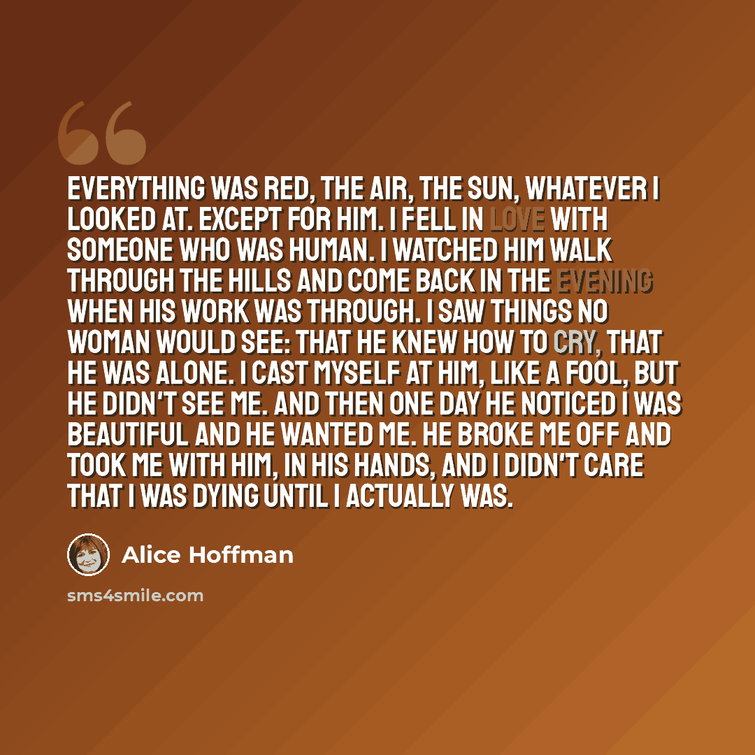 “Everything was red, the air, the sun, whatever I looked at. Except for him. I fell in love with someone who was human. I watched him walk through the hills and come back in the evening when his work was through. I saw things no woman would see: that he knew how to cry, that he was alone. I cast…” quote by Alice Hoffman