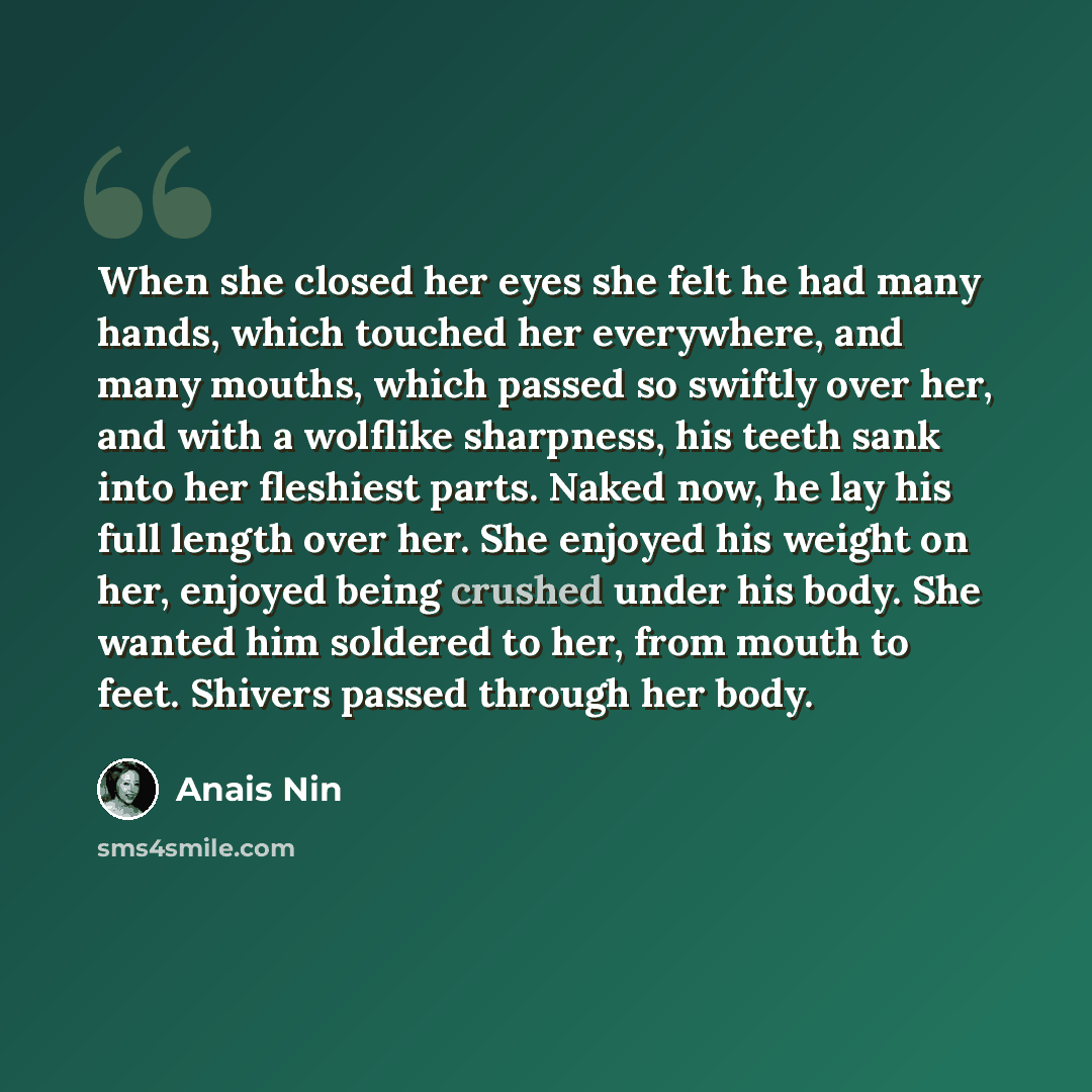 “When she closed her eyes she felt he had many hands, which touched her everywhere, and many mouths, which passed so swiftly over her, and with a wolflike sharpness, his teeth sank into her fleshiest parts. Naked now, he lay his full length over her. She enjoyed his weight on her, enjoyed being…” quote by Anais Nin