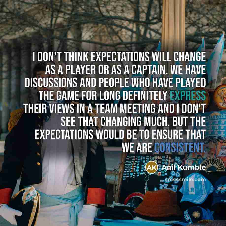 “I don't think expectations will change as a player or as a captain. We have discussions and people who have played the game for long definitely express their views in a team meeting and I don't see that changing much. But the expectations would be to ensure that we are consistent.” quote by Anil Kumble