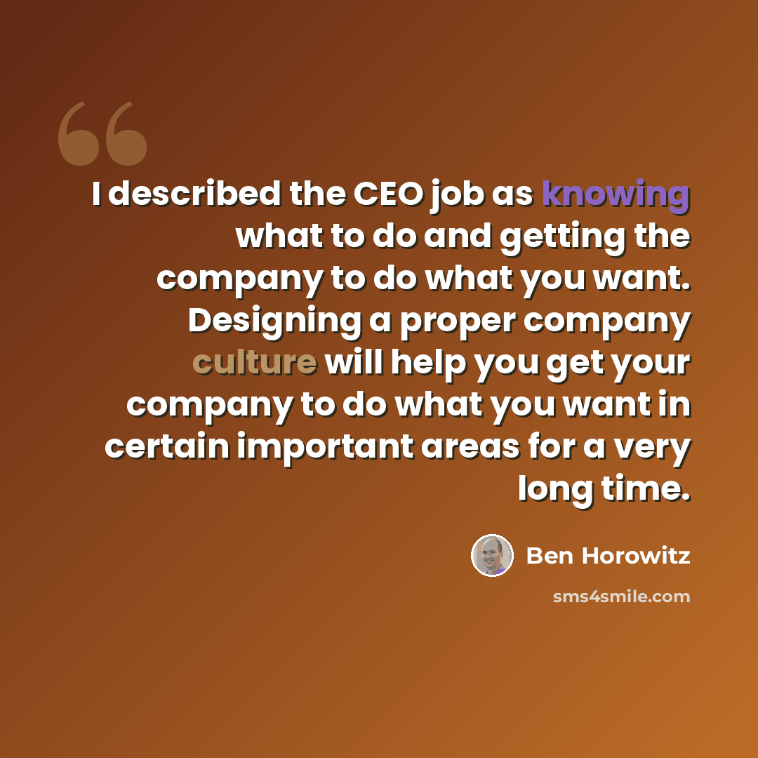 “I described the CEO job as knowing what to do and getting the company to do what you want. Designing a proper company culture will help you get your company to do what you want in certain important areas for a very long time.” quote by Ben Horowitz