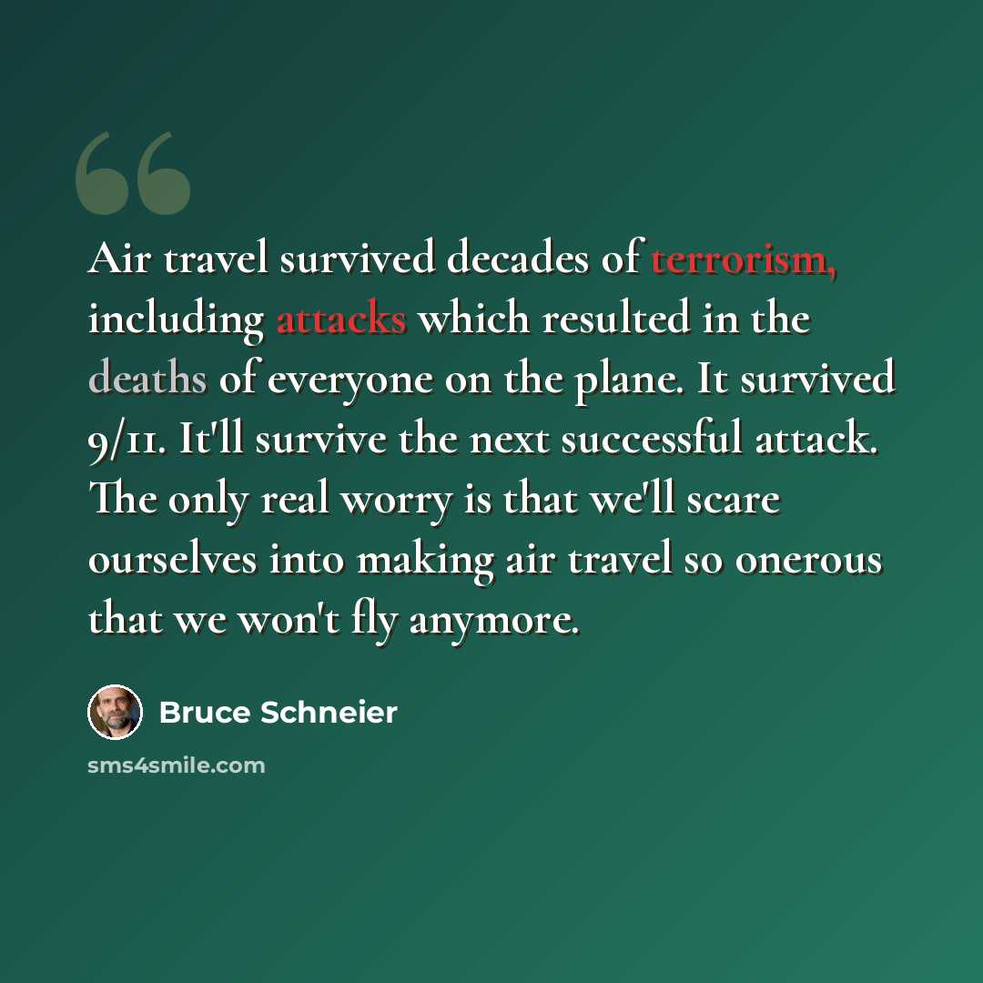 “Air travel survived decades of terrorism, including attacks which resulted in the deaths of everyone on the plane. It survived 9/11. It'll survive the next successful attack. The only real worry is that we'll scare ourselves into making air travel so onerous that we won't fly anymore.” quote by Bruce Schneier