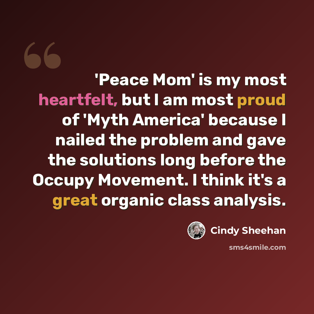 “'Peace Mom' is my most heartfelt, but I am most proud of 'Myth America' because I nailed the problem and gave the solutions long before the Occupy Movement. I think it's a great organic class analysis.” quote by Cindy Sheehan