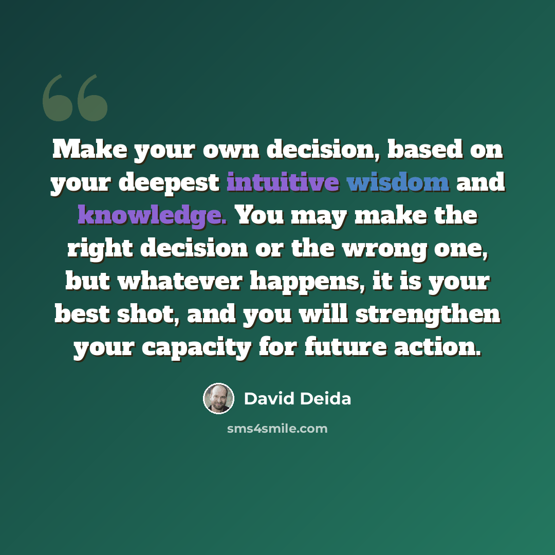 “Make your own decision, based on your deepest intuitive wisdom and knowledge. You may make the right decision or the wrong one, but whatever happens, it is your best shot, and you will strengthen your capacity for future action.” quote by David Deida