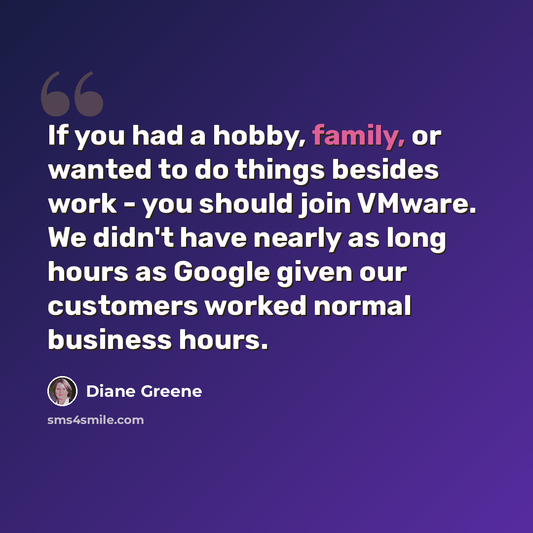 “If you had a hobby, family, or wanted to do things besides work - you should join VMware. We didn't have nearly as long hours as Google given our customers worked normal business hours.” quote by Diane Greene