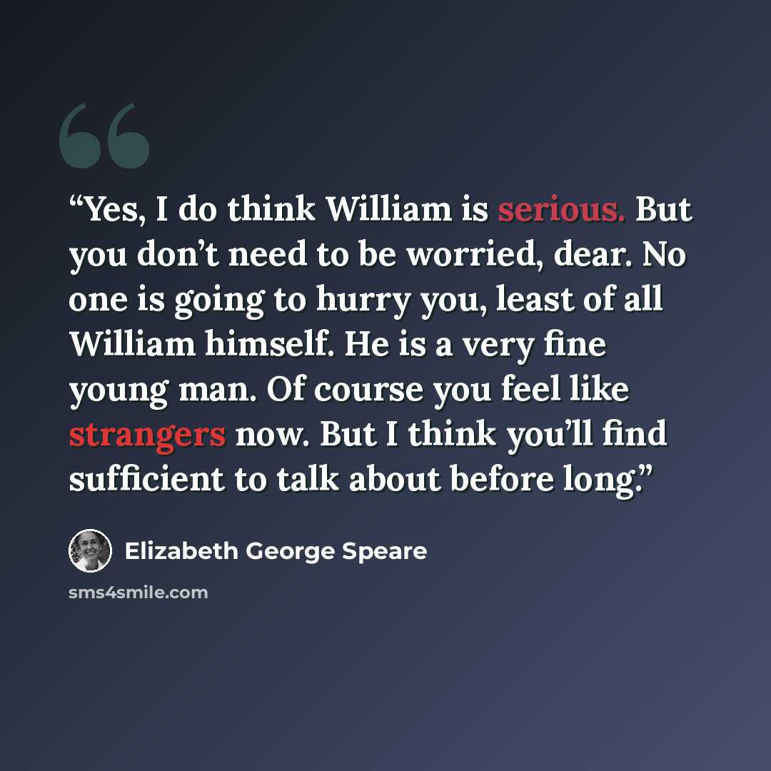 “Yes, I do think William is serious. But you don’t need to be worried, dear. No one is going to hurry you, least of all William himself. He is a very fine young man. Of course you feel like strangers now. But I think you’ll find sufficient to talk about before long.” quote by Elizabeth George Speare