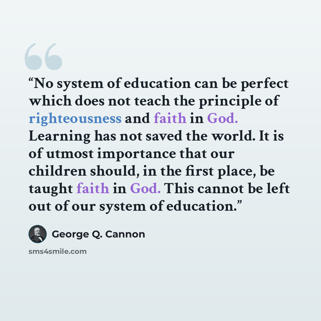 “No system of education can be perfect which does not teach the principle of righteousness and faith in God. Learning has not saved the world. It is of utmost importance that our children should, in the first place, be taught faith in God. This cannot be left out of our system of education.” quote by George Q. Cannon